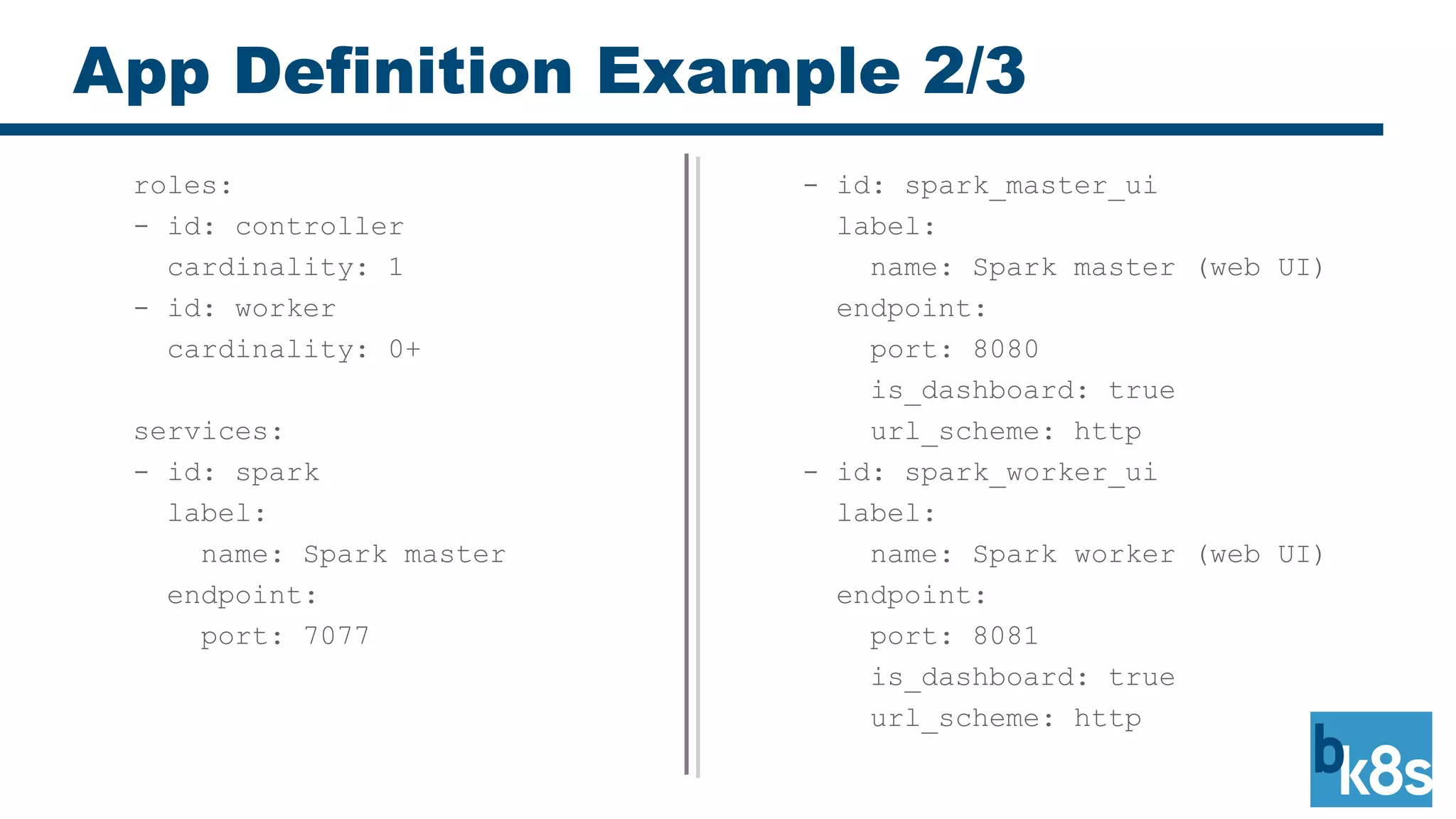 App Definition Example 2/3
- id: spark_master_ui
label:
name: Spark master (web UI)
endpoint:
port: 8080
is_dashboard: true
url_scheme: http
- id: spark_worker_ui
label:
name: Spark worker (web UI)
endpoint:
port: 8081
is_dashboard: true
url_scheme: http
roles:
- id: controller
cardinality: 1
- id: worker
cardinality: 0+
services:
- id: spark
label:
name: Spark master
endpoint:
port: 7077
 