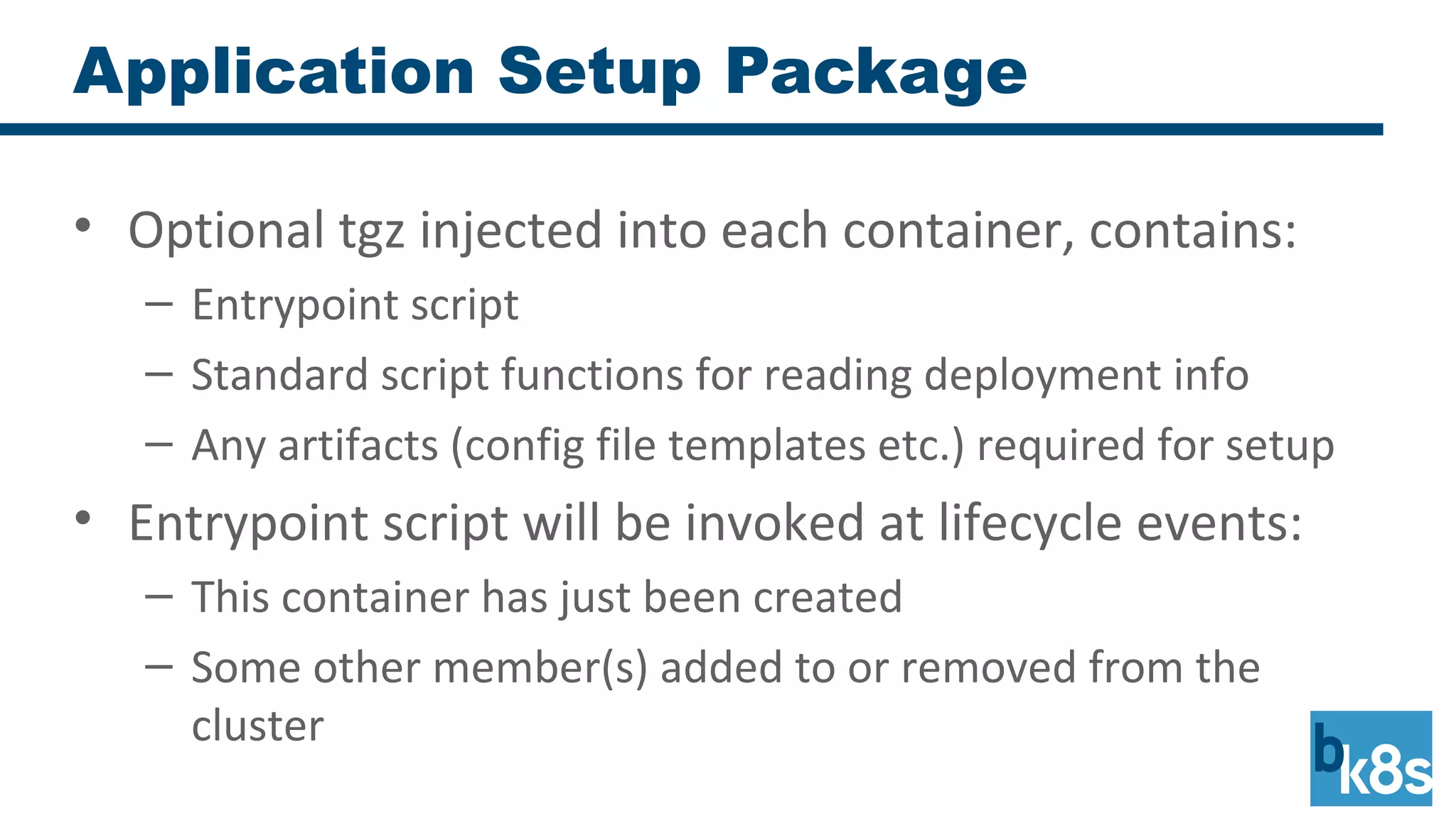 Application Setup Package
• Optional tgz injected into each container, contains:
– Entrypoint script
– Standard script functions for reading deployment info
– Any artifacts (config file templates etc.) required for setup
• Entrypoint script will be invoked at lifecycle events:
– This container has just been created
– Some other member(s) added to or removed from the
cluster
 