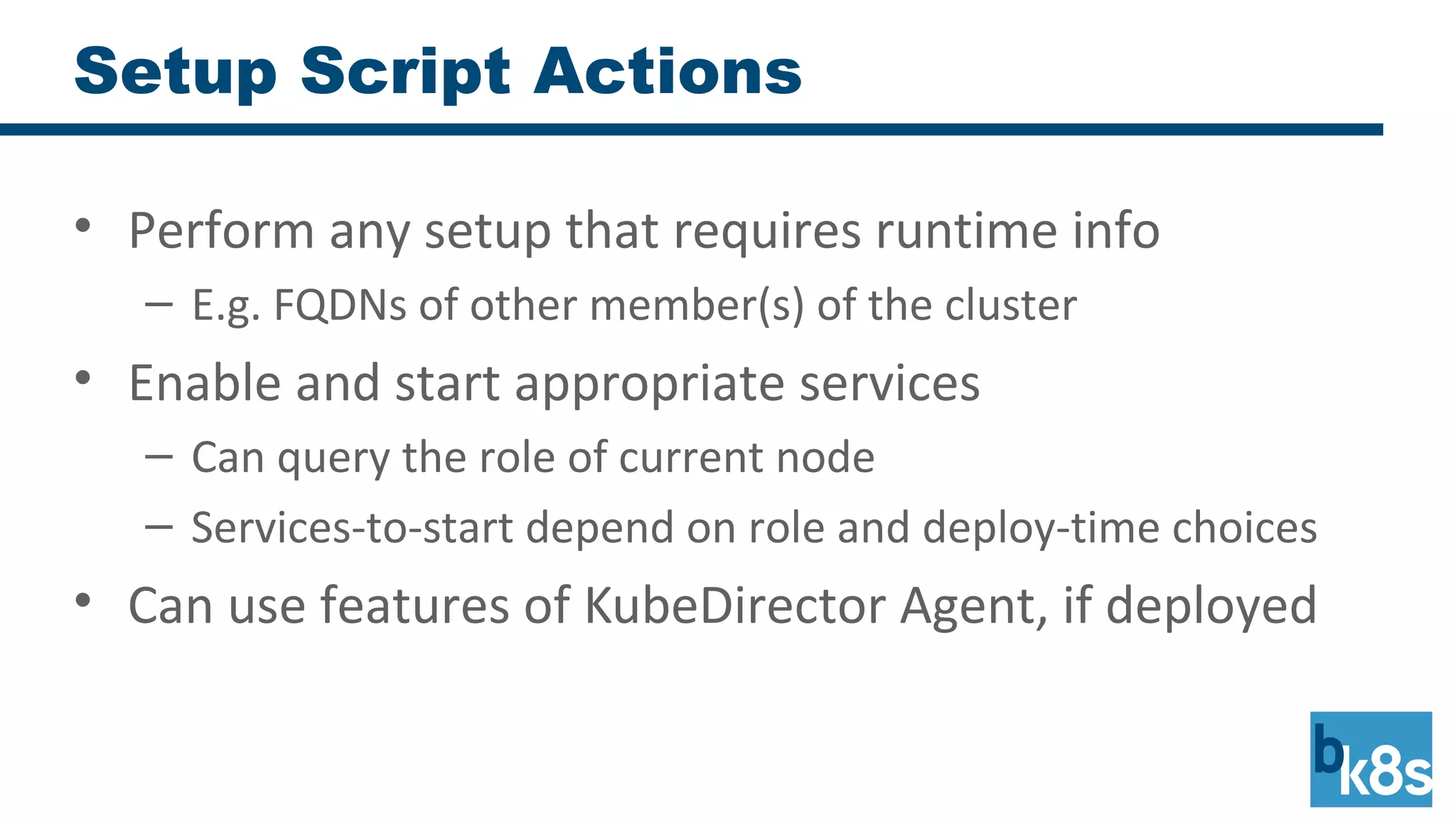 Setup Script Actions
• Perform any setup that requires runtime info
– E.g. FQDNs of other member(s) of the cluster
• Enable and start appropriate services
– Can query the role of current node
– Services-to-start depend on role and deploy-time choices
• Can use features of KubeDirector Agent, if deployed
 
