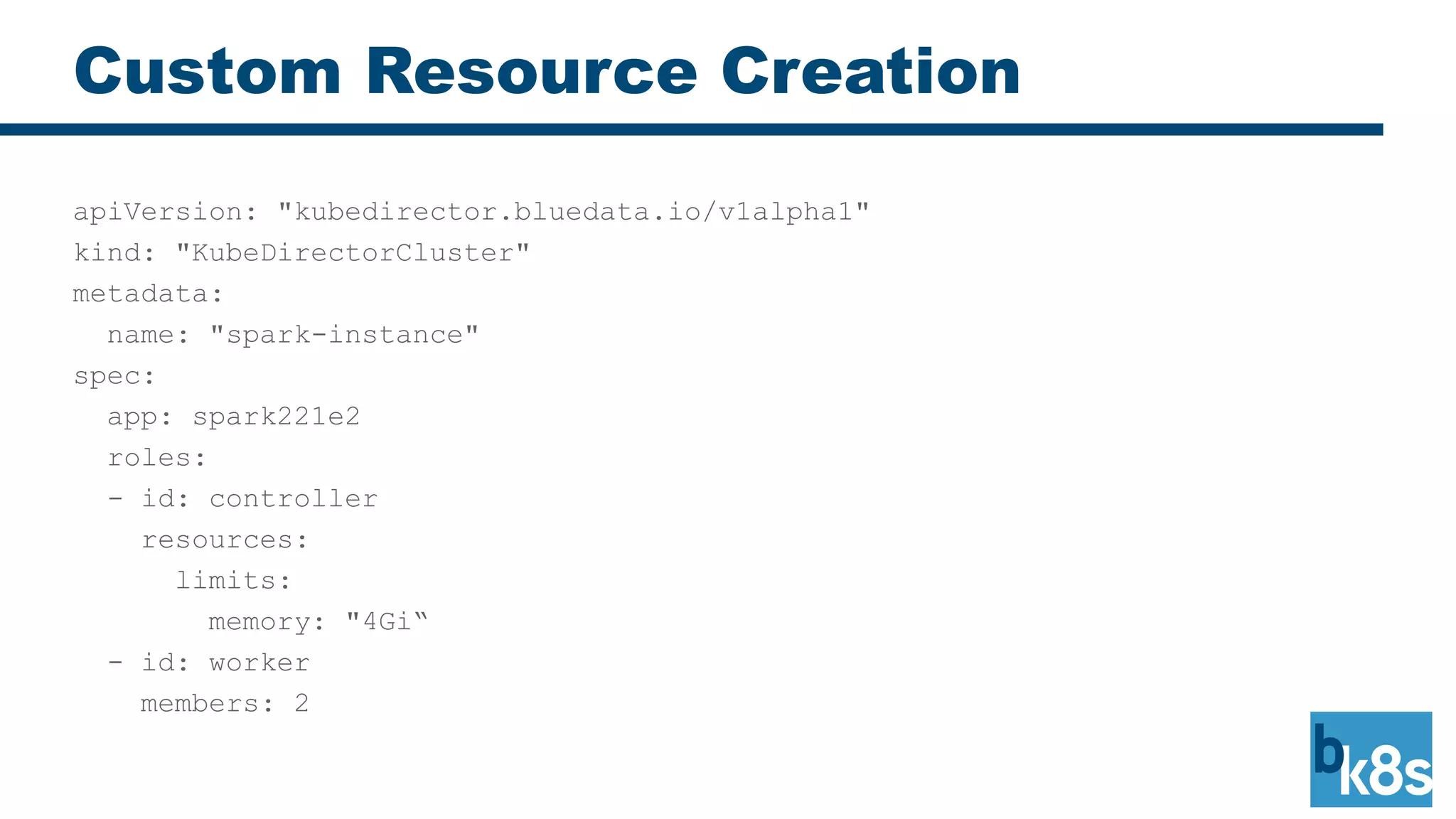 Custom Resource Creation
apiVersion: "kubedirector.bluedata.io/v1alpha1"
kind: "KubeDirectorCluster"
metadata:
name: "spark-instance"
spec:
app: spark221e2
roles:
- id: controller
resources:
limits:
memory: "4Gi“
- id: worker
members: 2
 