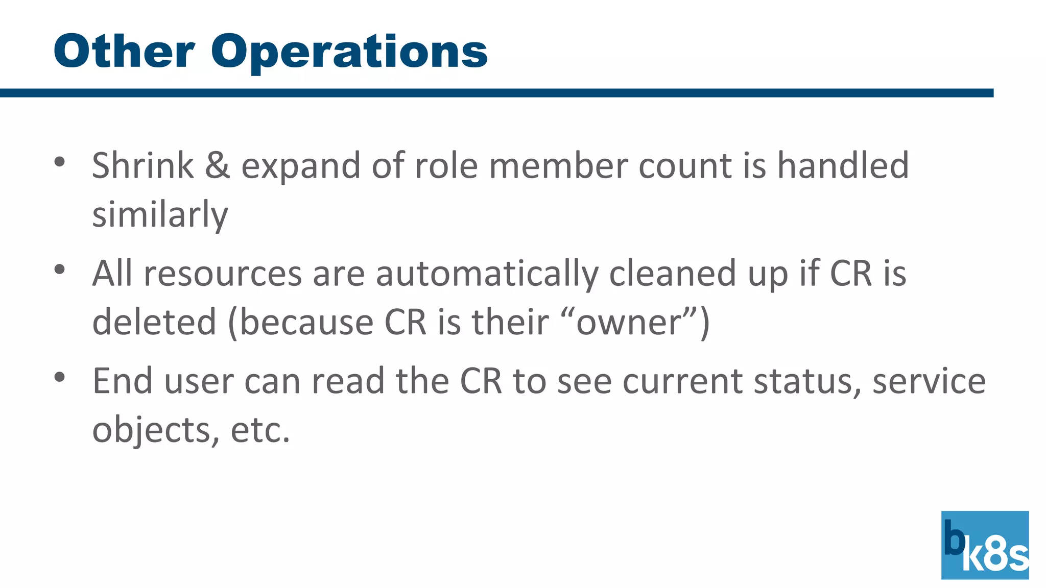 Other Operations
• Shrink & expand of role member count is handled
similarly
• All resources are automatically cleaned up if CR is
deleted (because CR is their “owner”)
• End user can read the CR to see current status, service
objects, etc.
 