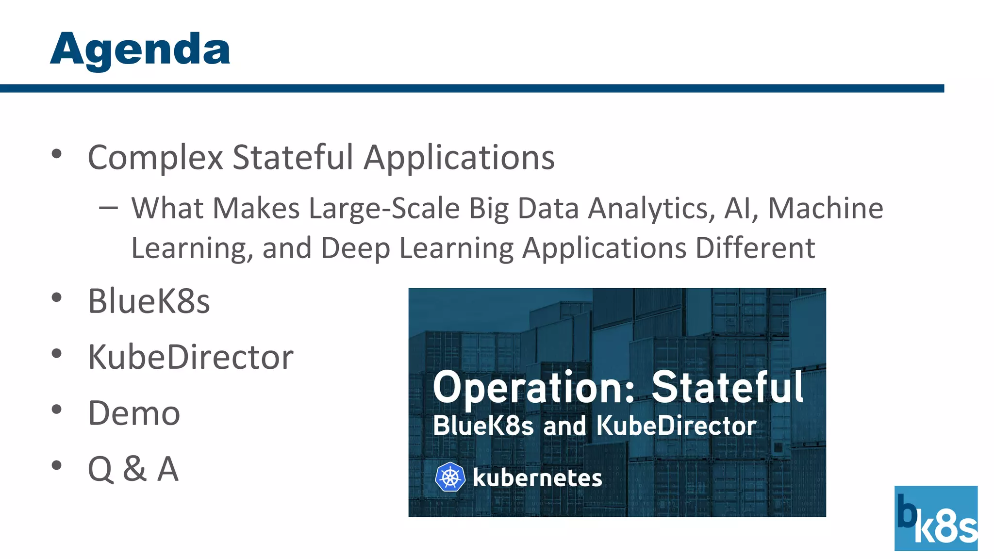 Agenda
• Complex Stateful Applications
– What Makes Large-Scale Big Data Analytics, AI, Machine
Learning, and Deep Learning Applications Different
• BlueK8s
• KubeDirector
• Demo
• Q & A
 