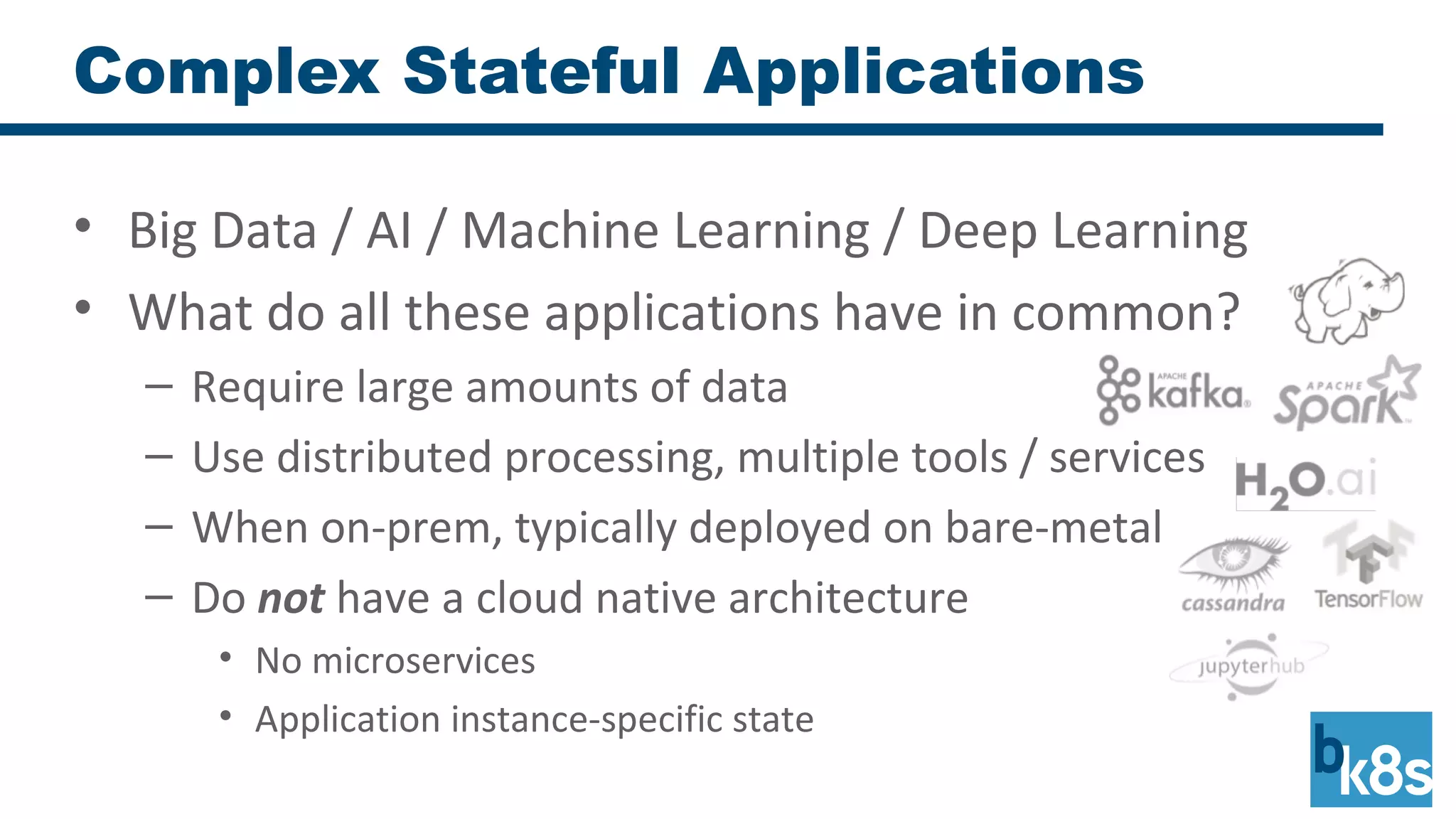 Complex Stateful Applications
• Big Data / AI / Machine Learning / Deep Learning
• What do all these applications have in common?
– Require large amounts of data
– Use distributed processing, multiple tools / services
– When on-prem, typically deployed on bare-metal
– Do not have a cloud native architecture
• No microservices
• Application instance-specific state
 