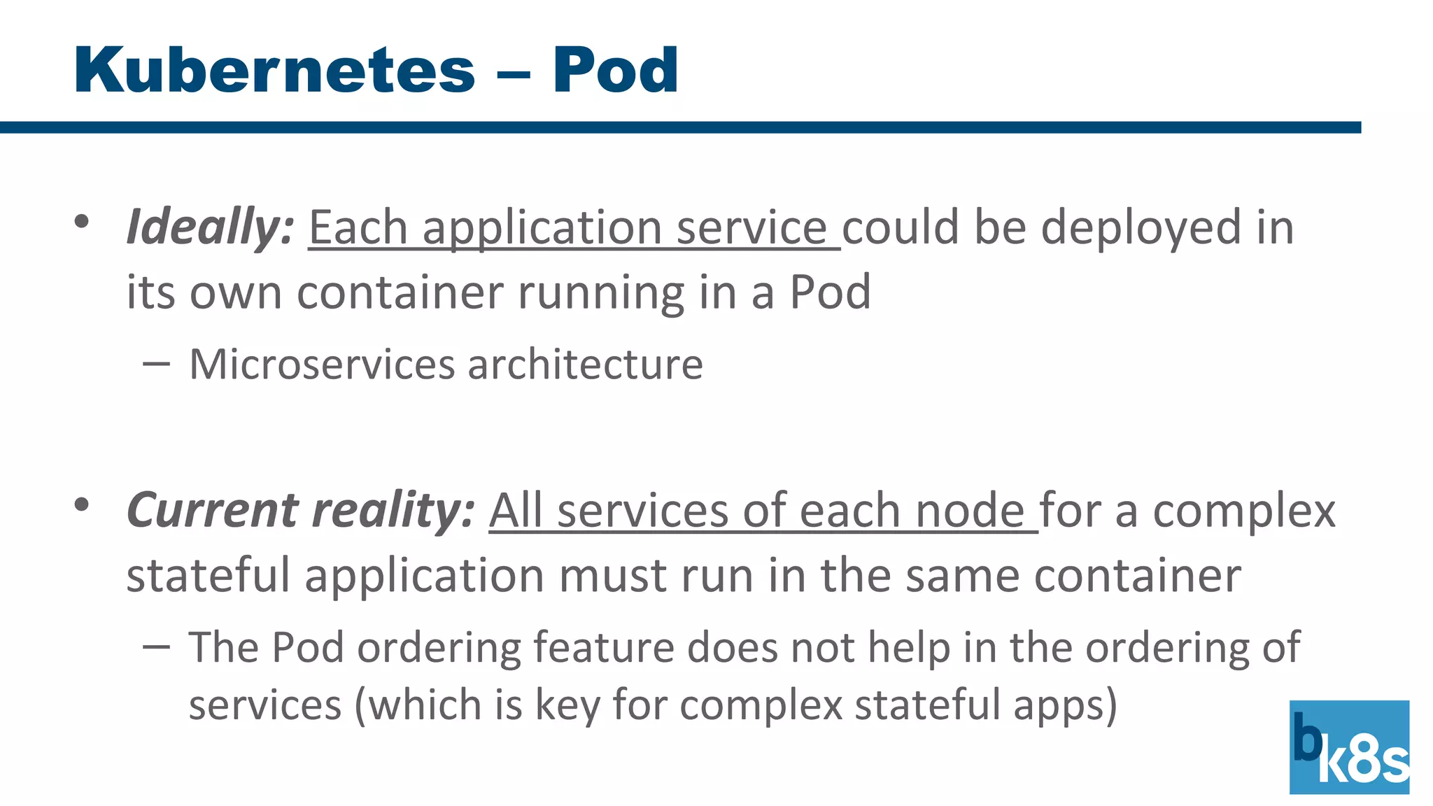 Kubernetes – Pod
• Ideally: Each application service could be deployed in
its own container running in a Pod
– Microservices architecture
• Current reality: All services of each node for a complex
stateful application must run in the same container
– The Pod ordering feature does not help in the ordering of
services (which is key for complex stateful apps)
 