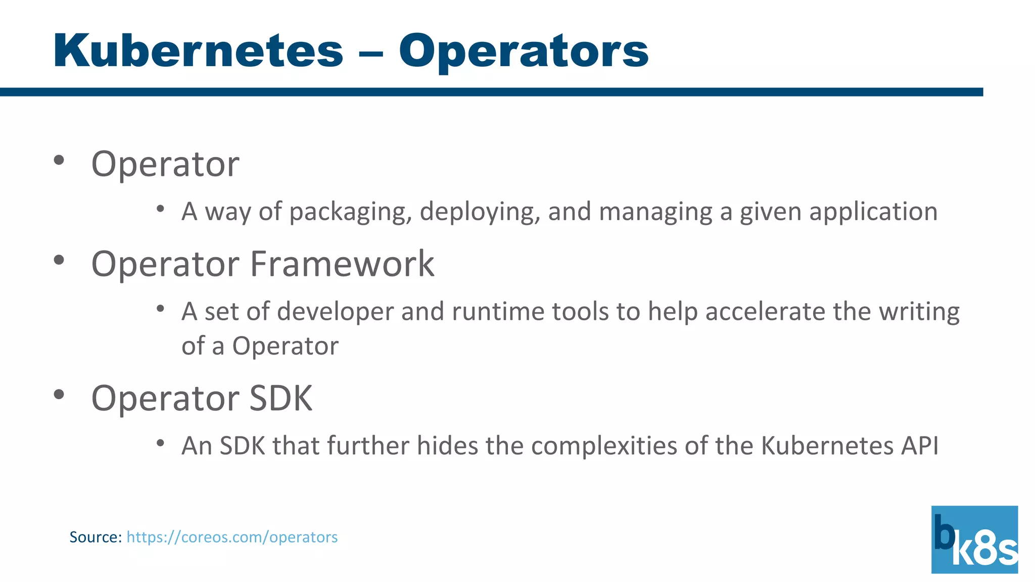 Kubernetes – Operators
• Operator
• A way of packaging, deploying, and managing a given application
• Operator Framework
• A set of developer and runtime tools to help accelerate the writing
of a Operator
• Operator SDK
• An SDK that further hides the complexities of the Kubernetes API
Source: https://coreos.com/operators
 