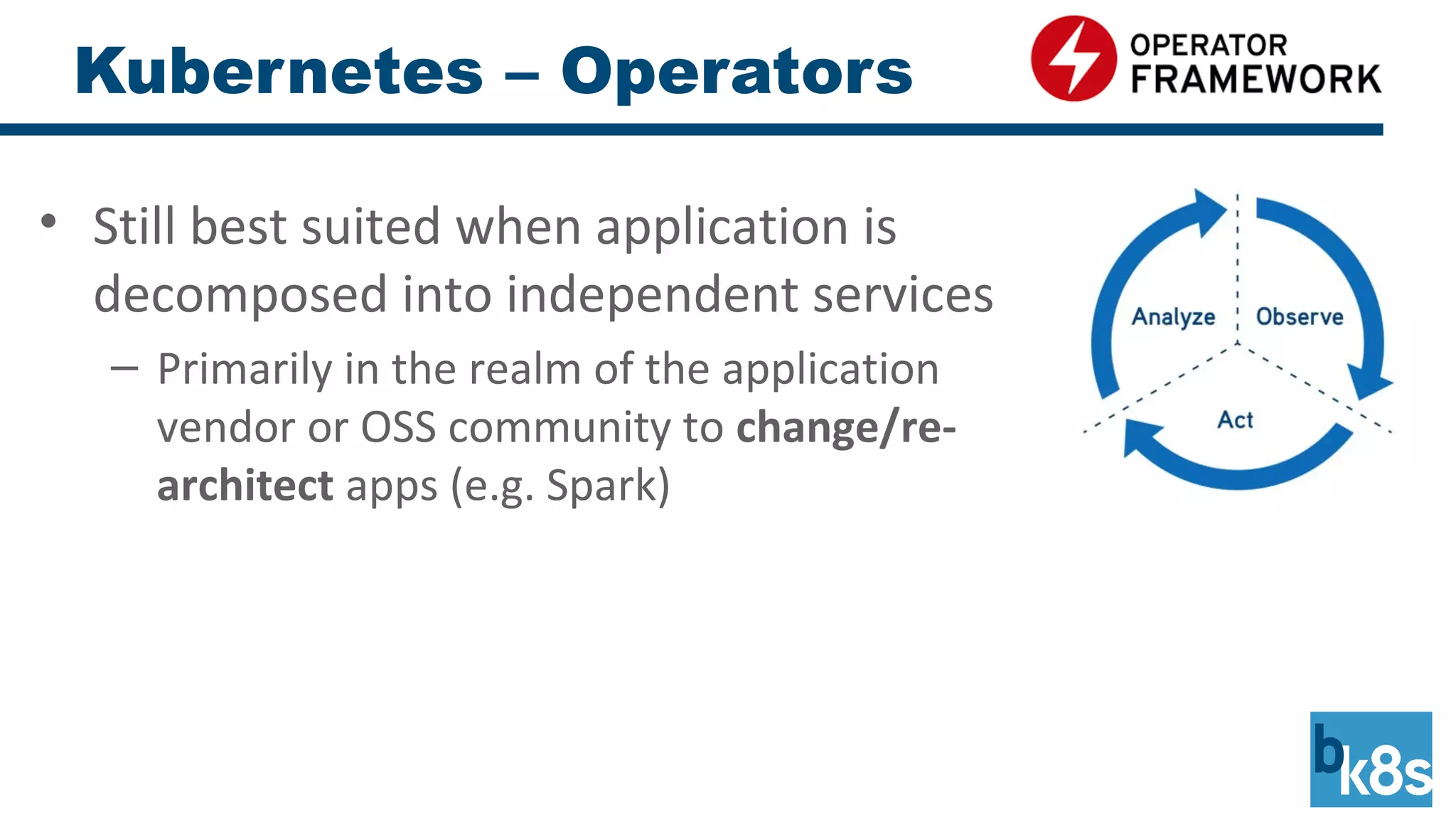 Kubernetes – Operators
• Still best suited when application is
decomposed into independent services
– Primarily in the realm of the application
vendor or OSS community to change/re-
architect apps (e.g. Spark)
 
