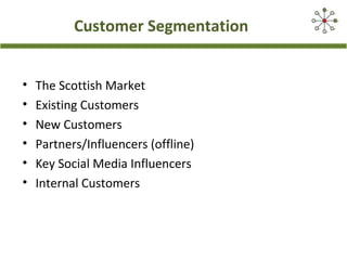Customer Segmentation
• The Scottish Market
• Existing Customers
• New Customers
• Partners/Influencers (offline)
• Key Social Media Influencers
• Internal Customers
 