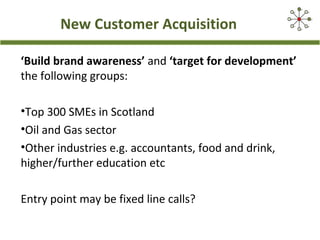 New Customer Acquisition
‘Build brand awareness’ and ‘target for development’
the following groups:
•Top 300 SMEs in Scotland
•Oil and Gas sector
•Other industries e.g. accountants, food and drink,
higher/further education etc
Entry point may be fixed line calls?
 