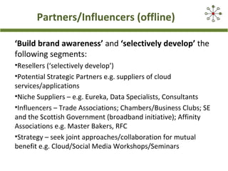 Partners/Influencers (offline)
‘Build brand awareness’ and ‘selectively develop’ the
following segments:
•Resellers (‘selectively develop’)
•Potential Strategic Partners e.g. suppliers of cloud
services/applications
•Niche Suppliers – e.g. Eureka, Data Specialists, Consultants
•Influencers – Trade Associations; Chambers/Business Clubs; SE
and the Scottish Government (broadband initiative); Affinity
Associations e.g. Master Bakers, RFC
•Strategy – seek joint approaches/collaboration for mutual
benefit e.g. Cloud/Social Media Workshops/Seminars
 