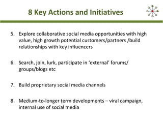 8 Key Actions and Initiatives
5. Explore collaborative social media opportunities with high
value, high growth potential customers/partners /build
relationships with key influencers
6. Search, join, lurk, participate in ‘external’ forums/
groups/blogs etc
7. Build proprietary social media channels
8. Medium-to-longer term developments – viral campaign,
internal use of social media
 