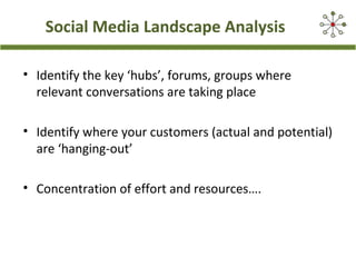 Social Media Landscape Analysis
• Identify the key ‘hubs’, forums, groups where
relevant conversations are taking place
• Identify where your customers (actual and potential)
are ‘hanging-out’
• Concentration of effort and resources….
 