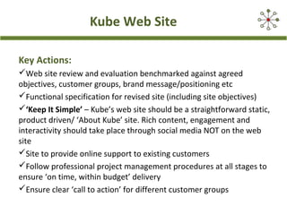 Kube Web Site
Key Actions:
Web site review and evaluation benchmarked against agreed
objectives, customer groups, brand message/positioning etc
Functional specification for revised site (including site objectives)
‘Keep It Simple’ – Kube’s web site should be a straightforward static,
product driven/ ‘About Kube’ site. Rich content, engagement and
interactivity should take place through social media NOT on the web
site
Site to provide online support to existing customers
Follow professional project management procedures at all stages to
ensure ‘on time, within budget’ delivery
Ensure clear ‘call to action’ for different customer groups
 