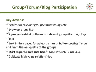 Group/Forum/Blog Participation
Key Actions:
Search for relevant groups/forums/blogs etc
Draw up a long list
Agree a short-list of the most relevant groups/forums/blogs
Join
Lurk in the spaces for at least a month before posting (listen
and learn the netiquette of the group)
Start to participate BUT DON’T SELF PROMOTE OR SELL
Cultivate high value relationships
 