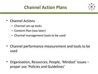 Channel Action Plans
• Channel Actions
– Channel set-up tasks
– Content Plan (see later)
– Channel management tools to be used
• Channel performance measurement and tools to be
used
• Organisation, Resources, People, ‘Mindset’ issues –
proper use ‘Policies and Guidelines’
 
