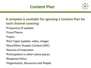 Content Plan
A template is available for agreeing a Content Plan for
each channel covering:
•Frequency of updates
•Tone/Theme
•Topics
•Post Types (update, video, image)
•Own/Other Peoples Content (OPC)
•Sources of Inspiration
•Participation in other native places
•Response Policy
•Organisation, Resources and People
 