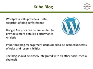 Kube Blog
Wordpress stats provide a useful
snapshot of blog performance
Google Analytics can be embedded to
provide a more detailed performance
Analysis
Important blog management issues need to be decided in terms
of roles and responsibilities
The blog should be closely integrated with all other social media
channels
 