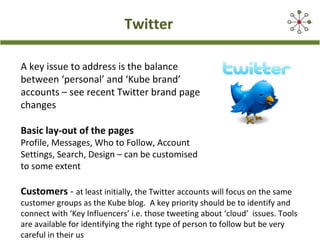 Twitter
A key issue to address is the balance
between ‘personal’ and ‘Kube brand’
accounts – see recent Twitter brand page
changes
Basic lay-out of the pages
Profile, Messages, Who to Follow, Account
Settings, Search, Design – can be customised
to some extent
Customers - at least initially, the Twitter accounts will focus on the same
customer groups as the Kube blog. A key priority should be to identify and
connect with ‘Key Influencers’ i.e. those tweeting about ‘cloud’ issues. Tools
are available for identifying the right type of person to follow but be very
careful in their us
 