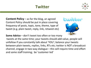 Twitter
Content Policy – as for the blog, an agreed
Content Policy should be put in place covering
frequency of posts, topic, tone, theme, type of
tweet (e.g. plain tweet, reply, link, retweet etc)
Some Advice – don’t tweet too often or too many
tweets at the same time; your tweets should add value, people will
unfollow if you constantly talk about ‘YOU’; balance your tweets
between plain tweets, replies, links, RTs etc; twitter is NOT a broadcast
channel, engage in two-way dialogue – this will require time and effort
and some staff training; be ‘customer led’
 