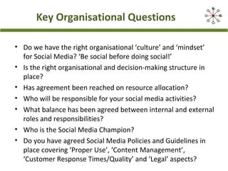 Key Organisational Questions
• Do we have the right organisational ‘culture’ and ‘mindset’
for Social Media? ‘Be social before doing social!’
• Is the right organisational and decision-making structure in
place?
• Has agreement been reached on resource allocation?
• Who will be responsible for your social media activities?
• What balance has been agreed between internal and external
roles and responsibilities?
• Who is the Social Media Champion?
• Do you have agreed Social Media Policies and Guidelines in
place covering ‘Proper Use’, ‘Content Management’,
‘Customer Response Times/Quality’ and ‘Legal’ aspects?
 