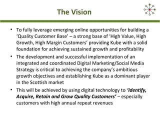 The Vision
• To fully leverage emerging online opportunities for building a
‘Quality Customer Base’ – a strong base of ‘High Value, High
Growth, High Margin Customers’ providing Kube with a solid
foundation for achieving sustained growth and profitability
• The development and successful implementation of an
integrated and coordinated Digital Marketing/Social Media
Strategy is critical to achieving the company’s ambitious
growth objectives and establishing Kube as a dominant player
in the Scottish market
• This will be achieved by using digital technology to ‘Identify,
Acquire, Retain and Grow Quality Customers’ – especially
customers with high annual repeat revenues
 