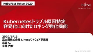 Kubernetesトラブル原因特定
容易化に向けたロギング強化機能
0 Copyright 2020 FUJITSU LIMITED
2020/6/13
富士通株式会社 Linuxソフトウェア事業部
長谷 仁
小林 大介
KubeFest Tokyo 2020
 