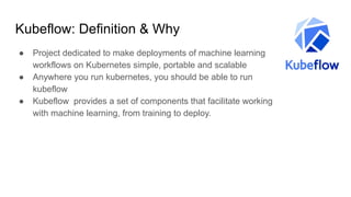 Kubeflow: Definition & Why
● Project dedicated to make deployments of machine learning
workflows on Kubernetes simple, portable and scalable
● Anywhere you run kubernetes, you should be able to run
kubeflow
● Kubeflow provides a set of components that facilitate working
with machine learning, from training to deploy.
 