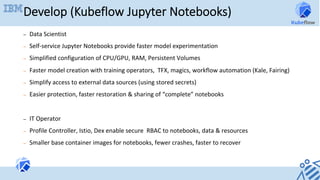 Develop (Kubeflow Jupyter Notebooks)
–  Data	Scientist	
–  Self-service	Jupyter	Notebooks	provide	faster	model	experimentation	
–  Simplified	configuration	of	CPU/GPU,	RAM,	Persistent	Volumes	
–  Faster	model	creation	with	training	operators,		TFX,	magics,	workflow	automation	(Kale,	Fairing)	
–  Simplify	access	to	external	data	sources	(using	stored	secrets)	
–  Easier	protection,	faster	restoration	&	sharing	of	“complete”	notebooks	
–  IT	Operator	
–  Profile	Controller,	Istio,	Dex	enable	secure		RBAC	to	notebooks,	data	&	resources	
–  Smaller	base	container	images	for	notebooks,	fewer	crashes,	faster	to	recover	
 