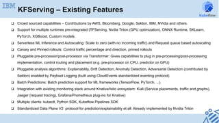 KFServing – Existing Features
q  Crowd sourced capabilities – Contributions by AWS, Bloomberg, Google, Seldon, IBM, NVidia and others.
q  Support for multiple runtimes pre-integrated (TFServing, Nvdia Triton (GPU optimization), ONNX Runtime, SKLearn,
PyTorch, XGBoost, Custom models.
q  Serverless ML Inference and Autoscaling: Scale to zero (with no incoming traffic) and Request queue based autoscaling
q  Canary and Pinned rollouts: Control traffic percentage and direction, pinned rollouts
q  Pluggable pre-processor/post-processor via Transformer: Gives capabilities to plug in pre-processing/post-processing
implementation, control routing and placement (e.g. pre-processor on CPU, predictor on GPU)
q  Pluggable analysis algorithms: Explainability, Drift Detection, Anomaly Detection, Adversarial Detection (contributed by
Seldon) enabled by Payload Logging (built using CloudEvents standardized eventing protocol)
q  Batch Predictions: Batch prediction support for ML frameworks (TensorFlow, PyTorch, ...)
q  Integration with existing monitoring stack around Knative/Istio ecosystem: Kiali (Service placements, traffic and graphs),
Jaeger (request tracing), Grafana/Prometheus plug-ins for Knative)
q  Multiple clients: kubectl, Python SDK, Kubeflow Pipelines SDK
q  Standardized Data Plane V2 protocol for prediction/explainability et all: Already implemented by Nvidia Triton
 