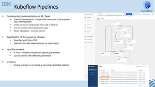 Kubeflow Pipelines
§  Containerized implementations of ML Tasks
§  Pre-built components: Just provide params or code snippets
(e.g. training code)
§  Create	your	own	components	from	code	or	libraries	
§  Use	any	runtime,	framework,	data	types	
§  Attach	k8s	objects	-	volumes,	secrets
§  Specification of the sequence of steps
§  Specified via Python DSL
§  Inferred from data dependencies on input/output
§  Input Parameters
§  A “Run” = Pipeline invoked w/ specific parameters
§  Can be cloned with different parameters
§  Schedules	
§  Invoke a single run or create a recurring scheduled pipeline
 