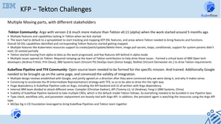 KFP – Tekton Challenges
46	
Multiple	Moving	parts,	with	different	stakeholders	
	
	Tekton	Community:	Argo	with	version	2.6	much	more	mature	than	Tekton	v0.11	(alpha)	when	the	work	started	around	5	months	ago	
•		Multiple	features	and	capabilities	lacking	in	Tekton	when	we	kick	started	
•		The	team	had	to	default	to	a	spreadsheet	to	start	tracking	and	mapping	KFP	DSL	features,	and	areas	where	Tekton	needed	to	bring	features	and	functions.	
Overall	50	DSL	capabilities	identified	and	corresponding	Tekton	features	started	getting	mapped.	
•		Multiple	features	like	Kubernetes	resources	support	to	create/patch/update/delete	them,	image	pull	secrets,	loops,	conditionals,	support	for	system	params	didn’t	
exist.	Or	existed	partially	
•		Tekton	started	moving	from	alpha	to	beta	as	the	work	progressed,	and	few	features	left	behind	in	alpha	mode	
•		Multiple	issues	opened	on	Tekton.	Required	ramping	up	the	team	of	Tekton	contributors	to	help	drive	these	issues	.	Formed	a	virtual	team	of	IBM	Open	tech	
developers	(Andrea	Frittoli,	Priti	Desai),	IBM	Systems	team	(Vincent	Pli)	DevOps	team	(Simon	Kaegi),	RedHat	(Vincent	Demeester	etc.)	to	drive	Tekton	requirements	
	
Kubeflow	Pipeline	and	TFX	Community:	Open	source	team	needed	to	be	formed	for	the	specific	mission.	And	trained.	Additionally	Google	
needed	to	be	brought	up	on	the	same	page,	and	convinced	the	validity	of	integration.	
•		Multiple	design	reviews	established	with	Google,	and	jointly	agreed	on	a	direction	after	they	were	convinced	why	we	were	doing	it,	and	why	it	makes	sense.	
•		Convincing	to	accelerate	the	IR	(Intermediate	Representation)	strategy	with	TFX,	so	as	to	be	able	to	drive	this	the	right	way	
•		Huge	dependency	in	Kubeflow	Pipeline	code	on	Argo,	including	the	API	backend	and	UI	all	written	with	Argo	dependency	
•		Internal	IBM	team	divided	to	attack	different	areas:	Compiler	(Christian	Kadner),	API	(Tommy	Li),	UI	(Andrew),	Feng	Li	(IBM	Systems,	China)	
•		Inability	of	Kubeflow	Pipeline	backend	to	take	multiple	CRDs,	which	is	the	default	model	Tekton	follows.	So	everything	needed	to	be	bundled	in	one	Pipeline	Spec	
•		Type	check,	workflow	utils,	and	parameter	replacement	are	heavily	tied	with	Argo	API.	In	addition,	the	persistent	agent	is	watching	the	resources	using	the	Argo	API	
type.	
•		MLOps	Sig	in	CD	Foundation	leveraged	to	bring	Kubeflow	Pipelines	and	Tekton	team	together	
 