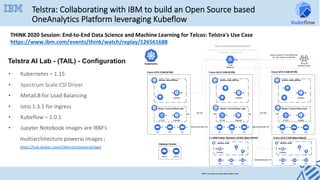 Telstra AI Lab - (TAIL) - Configuration	
•  Kubernetes	–	1.15	
•  Spectrum	Scale	CSI	Driver	
•  MetalLB	for	Load	Balancing		
•  Istio	1.3.1	for	ingress	
•  Kubeflow	–	1.0.1		
•  Jupyter	Notebook	images	are	IBM’s	
multiarchitecture	powerai	images	(
https://hub.docker.com/r/ibmcom/powerai/tags)		
Telstra: Collaborating with IBM to build an Open Source based
OneAnalytics Platform leveraging Kubeflow
THINK	2020	Session:	End-to-End	Data	Science	and	Machine	Learning	for	Telcos:	Telstra's	Use	Case	
https://www.ibm.com/events/think/watch/replay/126561688	
	
 