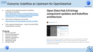 Outcome: Kubeflow an Upstream for OpenDataHub
●  A	version	of	the	Operator	based	on	Kubeflow	
Architecture	released:
https://developers.redhat.com/blog/2020/05/07/open-
data-hub-0-6-brings-component-updates-and-kubeflow-
architecture/?sc_cid=7013a000002DTqEAAW	
●  Most	of	the	components	converted:		
https://github.com/opendatahub-io/odh-manifests		
	
●  Still	a	separate	deployment	–	needs	to	do	both	ODH	
and	Kubeflow	in	one	go.	
Future
•  KF	1.0	on	OpenShift	
•  Disconnected	deployment	
•  Open	Data	Hub	CI/CD	
•  Kubeflow	on	OpenShift	CI	
•  UBI	based	ODH	&	KF	
•  Multitenancy	model	
•  Mixing	KF	&	ODH	
		
 