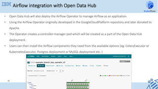 Airflow integration with Open Data Hub
72	
•  Open Data Hub will also deploy the Airflow Operator to manage Airflow as an application.
•  Using the Airflow Operator originally developed in the GoogleCloudPlatform repository and later donated to
Apache.
•  The Operator creates a controller-manager pod which will be created as a part of the Open Data Hub
deployment.
•  Users can then install the Airflow components they need from the available options (eg: CeleryExecutor or
KubernetesExecutor, Postgres deployment or MySQL deployment etc. )
 