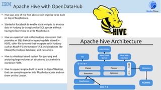 Apache Hive with OpenDataHub
•  Hive	was	one	of	the	first	abstraction	engines	to	be	built	
on	top	of	MapReduce.	
•  Started	at	Facebook	to	enable	data	analysts	to	analyse	
data	in	Hadoop	by	using	familiar	SQL	syntax	without	
having	to	learn	how	to	write	MapReduce.	
•  Hive	an	essential	tool	in	the	Hadoop	ecosystem	that	
provides	an	SQL	dialect	for	querying	data	stored	in	
HDFS,	other	file	systems	that	integrate	with	Hadoop	
such	as	MapR-FS	and	Amazon’s	S3	and	databases	like	
HBase(the	Hadoop	database)	and	Cassandra.	
•  Hive	is	a	Hadoop	based	system	for	querying	and	
analysing	large	volumes	of	structured	data	which	is	
stored	on	HDFS.	
•  Hive	is	a	query	engine	built	to	work	on	top	of	Hadoop	
that	can	compile	queries	into	MapReduce	jobs	and	run	
them	on	the	cluster.	
	
	
	
 
