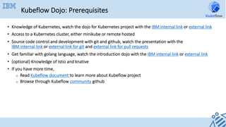 Kubeflow Dojo: Prerequisites
•  Knowledge of Kubernetes, watch the dojo for Kubernetes project with the IBM internal link or external link
•  Access to a Kubernetes cluster, either minikube or remote hosted
•  Source code control and development with git and github, watch the presentation with the
IBM internal link or external link for git and external link for pull requests
•  Get familiar with golang language, watch the introduction dojo with the IBM internal link or external link
•  (optional) Knowledge of Istio and knative
•  If you have more time,
o  Read Kubeflow document to learn more about Kubeflow project
o  Browse through Kubeflow community github
 