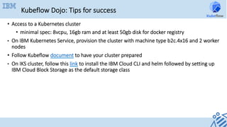 Kubeflow Dojo: Tips for success
•  Access to a Kubernetes cluster
•  minimal spec: 8vcpu, 16gb ram and at least 50gb disk for docker registry
•  On IBM Kubernetes Service, provision the cluster with machine type b2c.4x16 and 2 worker
nodes
•  Follow Kubeflow document to have your cluster prepared
•  On IKS cluster, follow this link to install the IBM Cloud CLI and helm followed by setting up
IBM Cloud Block Storage as the default storage class
 