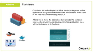 Kubeflow Containers
Containers are technologies that allow you to package and isolate
applications along with the entire r...