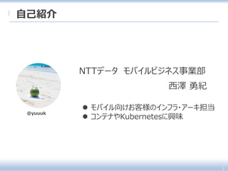  モバイル向けお客様のインフラ・アーキ担当
 コンテナやKubernetesに興味
西澤 勇紀
自己紹介
3
NTTデータ モバイルビジネス事業部
@yuuuk
 