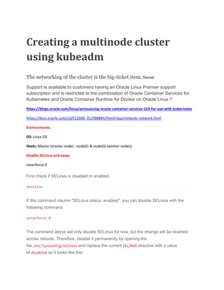 Creating a multinode cluster
using kubeadm
The networking of the cluster is the big-ticket item, flannel
Support is available to customers having an Oracle Linux Premier support
subscription and is restricted to the combination of Oracle Container Services for
Kubernetes and Oracle Container Runtime for Docker on Oracle Linux 7
https://blogs.oracle.com/linux/announcing-oracle-container-services-119-for-use-with-kubernetes
https://docs.oracle.com/cd/E52668_01/E88884/html/requirements-network.html
Environments:
OS: Linux OS
Hosts: Master (master node) , node01 & node02 (worker nodes)
Disable SELinux and swap:
setenforce 0
First check if SELinux is disabled or enabled:
sestatus
If this command returns "SELinux status: enabled", you can disable SELinux with the
following command.
setenforce 0
The command above will only disable SELinux for now, but the change will be reverted
across reboots. Therefore, disable it permanently by opening the
file /etc/sysconfig/selinux and replace the current SELINUX directive with a value
of disabled so it looks like this:
 