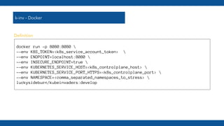 k-inv - Docker
docker run -p 8080:8080 
--env K8S_TOKEN=<k8s_service_account_token> 
--env ENDPOINT=localhost:8080 
--env INSECURE_ENDPOINT=true 
--env KUBERNETES_SERVICE_HOST=<k8s_controlplane_host> 
--env KUBERNETES_SERVICE_PORT_HTTPS=<k8s_controlplane_port> 
--env NAMESPACE=<comma_separated_namespaces_to_stress> 
luckysideburn/kubeinvaders:develop
Deﬁnition
 