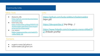 Community Links
● Awesome_k8s:
https://github.com/ramitsurana/aweso
me-kubernetes
● Kubernetes_blog:
https://kubernetes.io/blog/2020/01/22
/kubeinvaders-gamiﬁed-chaos-engine
ering-tool-for-kubernetes/
● Live_session:
https://www.youtube.com/watch?v
=k0w-NXt0_hA
https://github.com/lucky-sideburn/kubeinvaders
(repo git)
https://devopstribe.it/ (my blog…)
https://www.linkedin.com/in/eugenio-marzo-646a674
2/ (linkedin proﬁle)
● eugenio.marzo [at] yahoo.it
● kubeinvaders [at] gmail.com
Other Tools
Contacts
Links
 