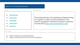 Deﬁnition of Chaos Engineering
● ChaosMonkey
● Litmuschaos
● ChaosMesh
● ChaosToolkit
● Kubedoom
Chaos Engineering is the discipline of experimenting
on a system in order to build conﬁdence in the
system’s capability to withstand turbulent conditions
in production (https://principlesofchaos.org/)
● Test the resilience of a distributed system
● Trigger controlled alerts for testing monitoring systems
Tools
Use cases
Deﬁnition
 