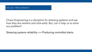 Chaos Engineering is a discipline for stressing systems and see
how they are resilient and rock-solid. But, can it help us to solve
our problem?
Stressing systems reliability == Producing controlled alerts
Use Case - Metrics Selection
 