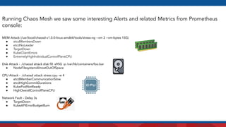 Running Chaos Mesh we saw some interesting Alerts and related Metrics from Prometheus
console:
MEM Attack (/usr/local/chaosd-v1.0.0-linux-amd64/tools/stress-ng --vm 2 --vm-bytes 15G)
● etcdMembersDown
● etcdNoLeader
● TargetDown
● KubeClientErrors
● ExtremelyHighIndividualControlPlaneCPU
Disk Attack - ./chaosd attack disk ﬁll -s95G -p /var/lib/containers/foo.bar
● NodeFilesystemAlmostOutOfSpace
CPU Attack - ./chaosd attack stress cpu -w 4
● etcdMemberCommunicationSlow
● etcdHighCommitDurations
● KubePodNotReady
● HighOverallControlPlaneCPU
Network Fault - Delay 3s
● TargetDown
● KubeAPIErrorBudgetBurn
 