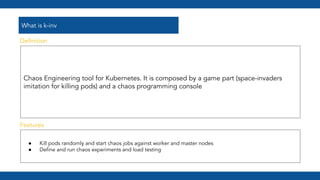 What is k-inv
Chaos Engineering tool for Kubernetes. It is composed by a game part (space-invaders
imitation for killing pods) and a chaos programming console
● Kill pods randomly and start chaos jobs against worker and master nodes
● Deﬁne and run chaos experiments and load testing
Features
Deﬁnition
 