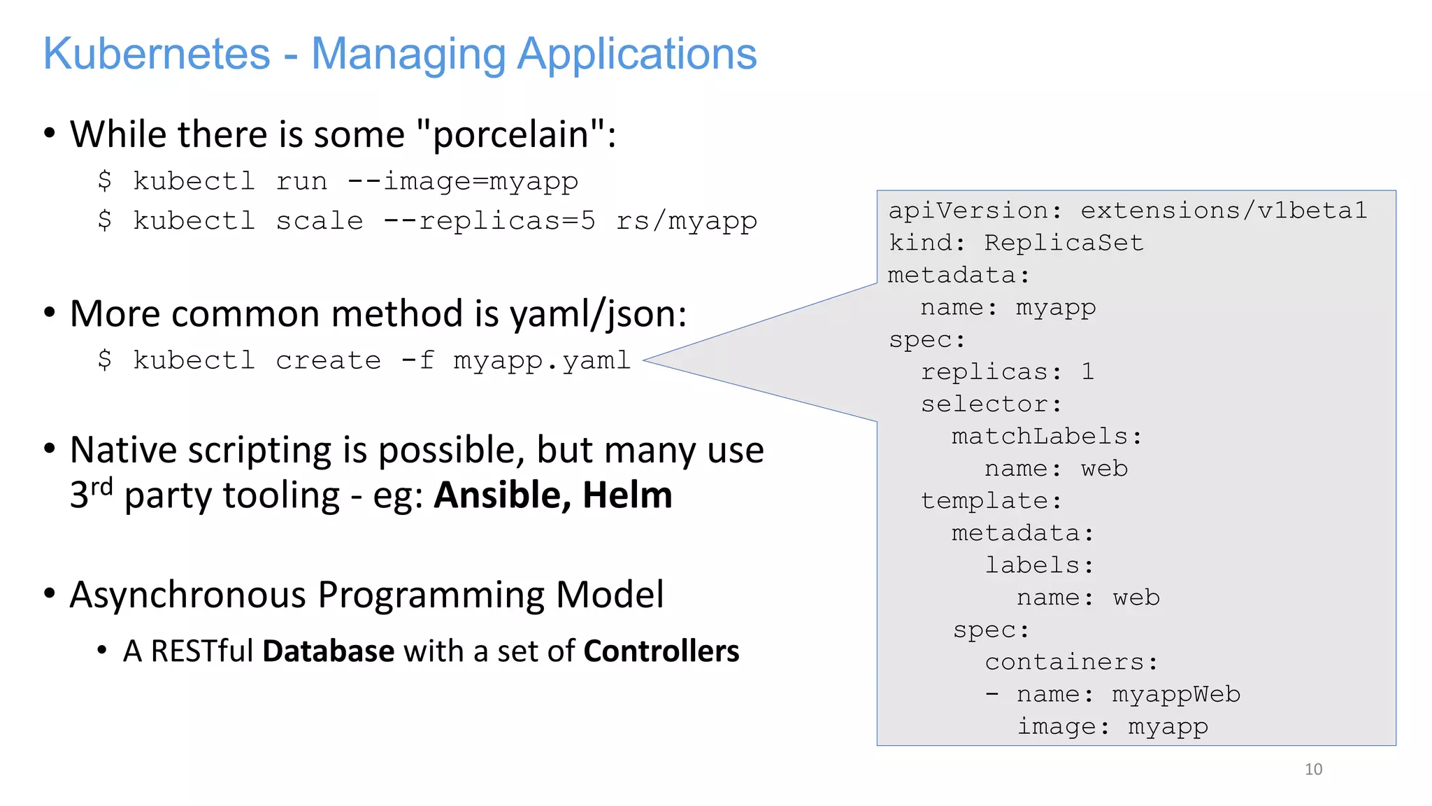Kubernetes - Managing Applications
• While there is some "porcelain":
$ kubectl run --image=myapp
$ kubectl scale --replicas=5 rs/myapp
• More common method is yaml/json:
$ kubectl create -f myapp.yaml
• Native scripting is possible, but many use
3rd party tooling - eg: Ansible, Helm
• Asynchronous Programming Model
• A RESTful Database with a set of Controllers
10
apiVersion: extensions/v1beta1
kind: ReplicaSet
metadata:
name: myapp
spec:
replicas: 1
selector:
matchLabels:
name: web
template:
metadata:
labels:
name: web
spec:
containers:
- name: myappWeb
image: myapp
 