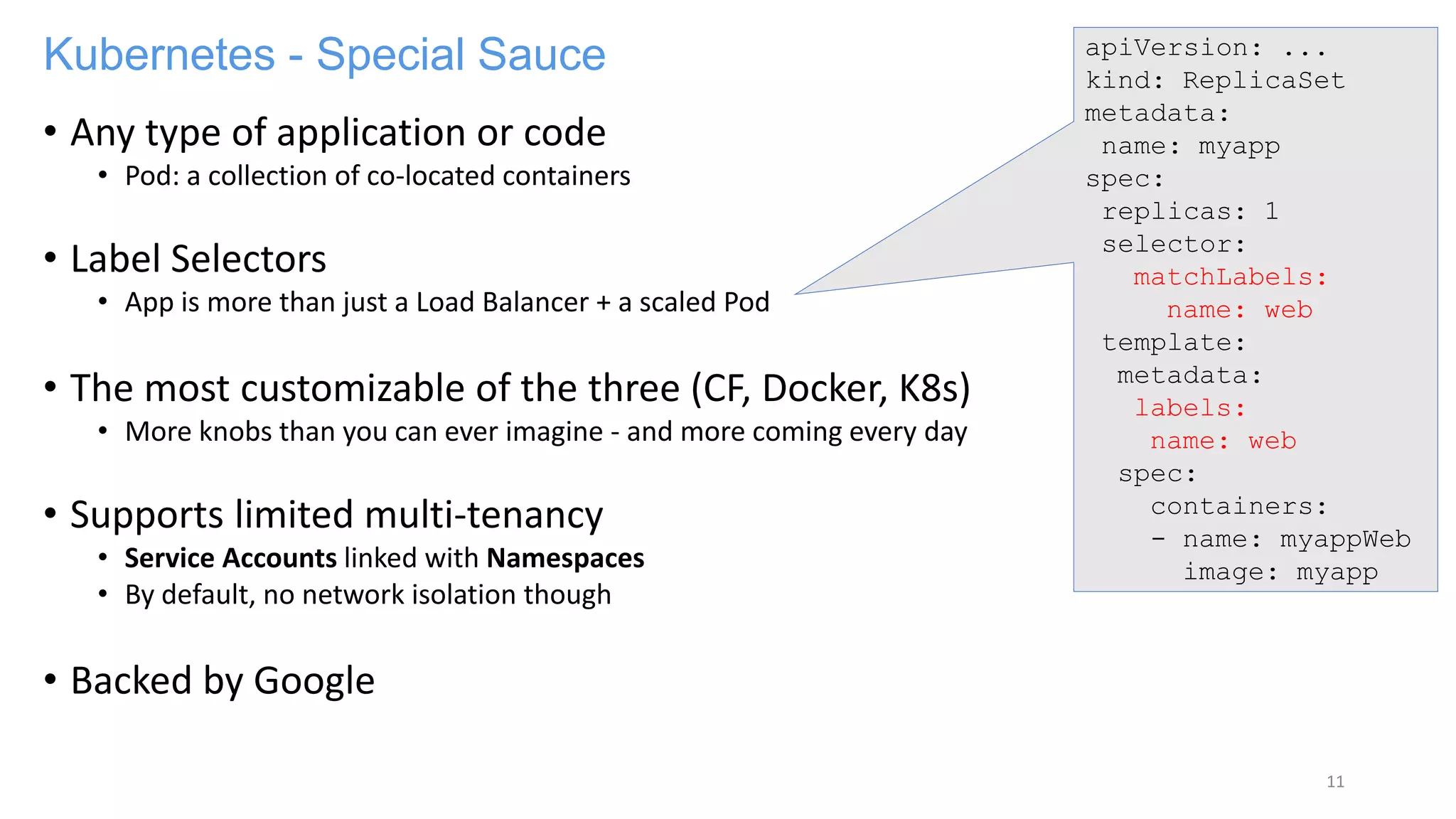 Kubernetes - Special Sauce
• Any type of application or code
• Pod: a collection of co-located containers
• Label Selectors
• App is more than just a Load Balancer + a scaled Pod
• The most customizable of the three (CF, Docker, K8s)
• More knobs than you can ever imagine - and more coming every day
• Supports limited multi-tenancy
• Service Accounts linked with Namespaces
• By default, no network isolation though
• Backed by Google
11
apiVersion: ...
kind: ReplicaSet
metadata:
name: myapp
spec:
replicas: 1
selector:
matchLabels:
name: web
template:
metadata:
labels:
name: web
spec:
containers:
- name: myappWeb
image: myapp
 