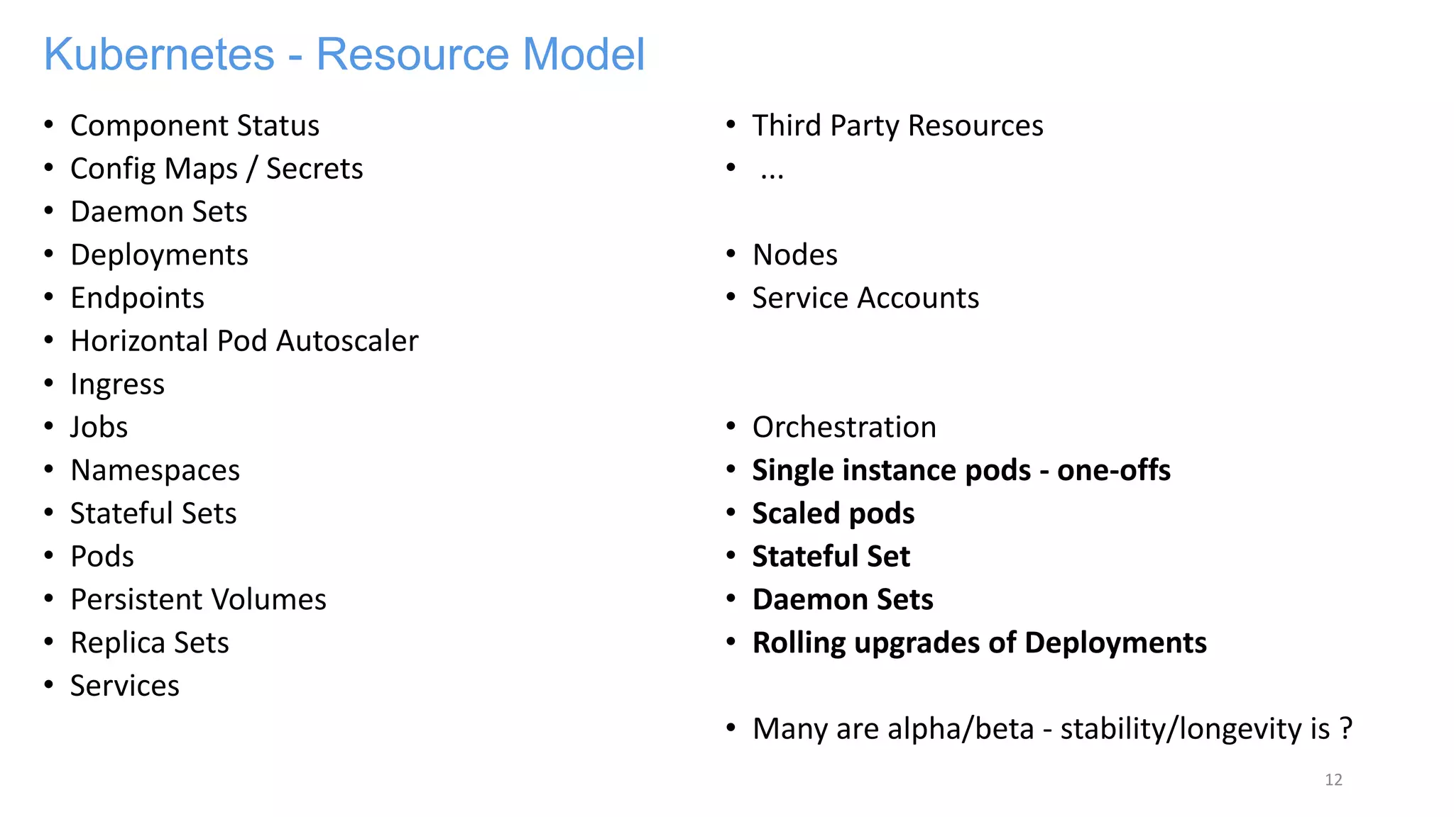 Kubernetes - Resource Model
• Component Status
• Config Maps / Secrets
• Daemon Sets
• Deployments
• Endpoints
• Horizontal Pod Autoscaler
• Ingress
• Jobs
• Namespaces
• Stateful Sets
• Pods
• Persistent Volumes
• Replica Sets
• Services
• Third Party Resources
• ...
• Nodes
• Service Accounts
• Orchestration
• Single instance pods - one-offs
• Scaled pods
• Stateful Set
• Daemon Sets
• Rolling upgrades of Deployments
• Many are alpha/beta - stability/longevity is ?
12
 