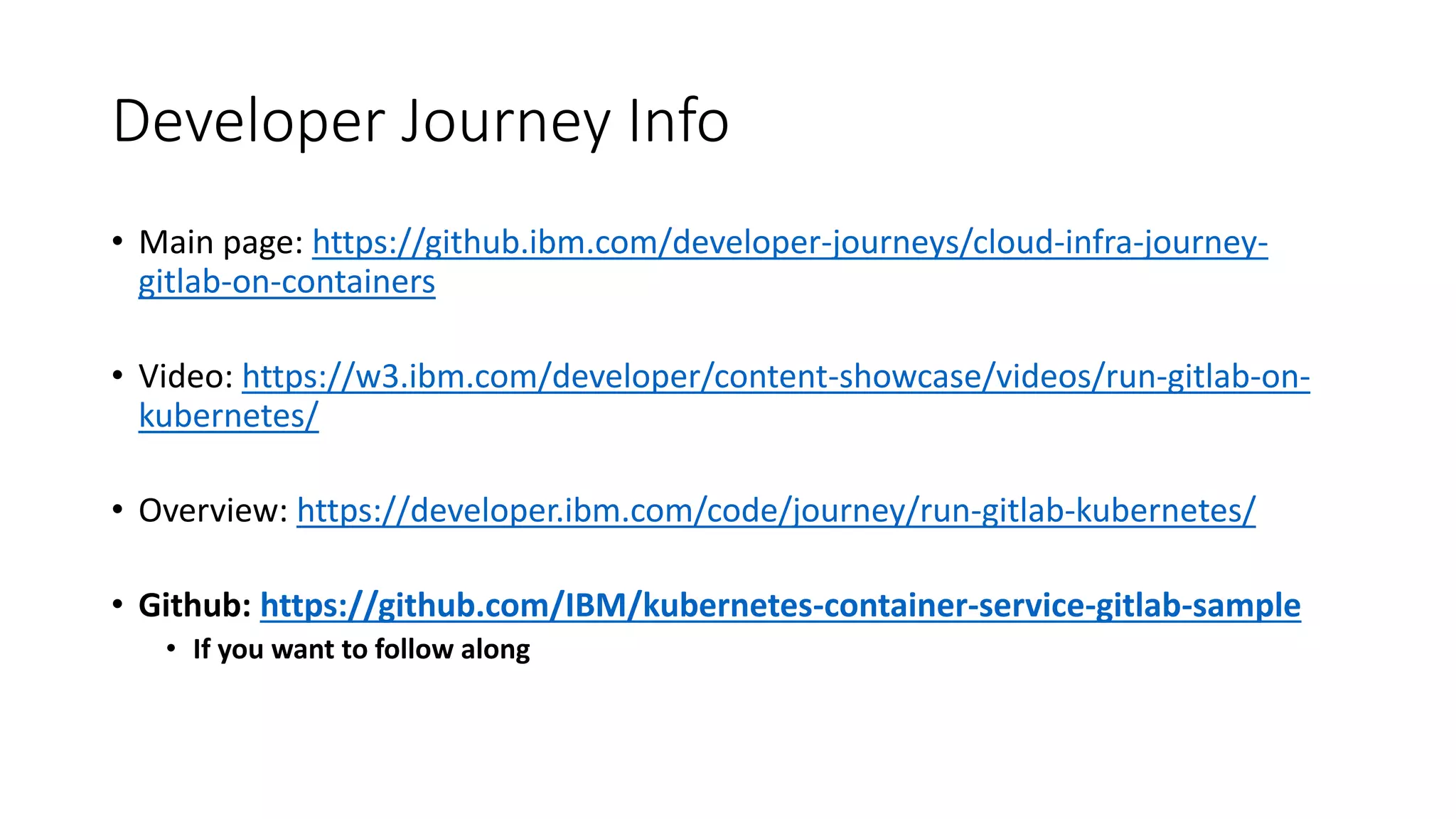 Developer Journey Info
• Main page: https://github.ibm.com/developer-journeys/cloud-infra-journey-
gitlab-on-containers
• Video: https://w3.ibm.com/developer/content-showcase/videos/run-gitlab-on-
kubernetes/
• Overview: https://developer.ibm.com/code/journey/run-gitlab-kubernetes/
• Github: https://github.com/IBM/kubernetes-container-service-gitlab-sample
• If you want to follow along
 