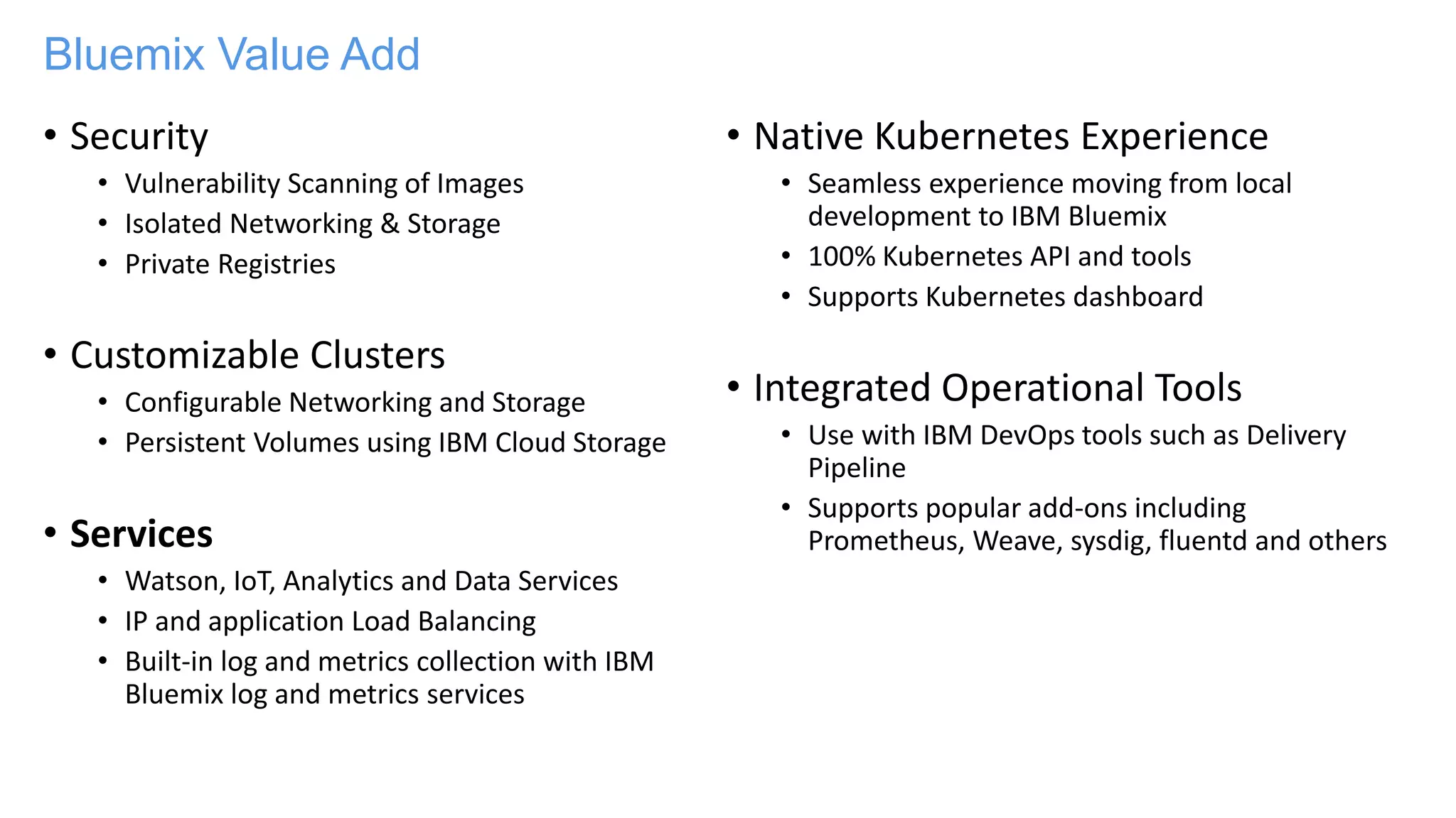 Bluemix Value Add
• Security
• Vulnerability Scanning of Images
• Isolated Networking & Storage
• Private Registries
• Customizable Clusters
• Configurable Networking and Storage
• Persistent Volumes using IBM Cloud Storage
• Services
• Watson, IoT, Analytics and Data Services
• IP and application Load Balancing
• Built-in log and metrics collection with IBM
Bluemix log and metrics services
• Native Kubernetes Experience
• Seamless experience moving from local
development to IBM Bluemix
• 100% Kubernetes API and tools
• Supports Kubernetes dashboard
• Integrated Operational Tools
• Use with IBM DevOps tools such as Delivery
Pipeline
• Supports popular add-ons including
Prometheus, Weave, sysdig, fluentd and others
 
